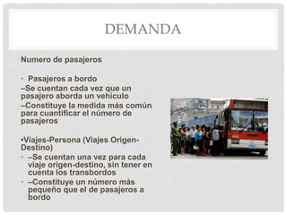 DEMANDA
Numero de pasajeros
• Pasajeros a bordo
–Se cuentan cada vez que un
pasajero aborda un vehículo
–Constituye la medida más común
para cuantificar el número de
pasajeros
•Viajes-Persona (Viajes OrigenDestino)
• –Se cuentan una vez para cada
viaje origen-destino, sin tener en
cuenta los transbordos
• –Constituye un número más
pequeño que el de pasajeros a
bordo

 