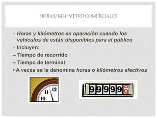HORAS/KILOMETRO COMERCIALES

• Horas y kilómetros en operación cuando los
vehículos de están disponibles para el público
• Incluyen:
– Tiempo de recorrido
– Tiempo de terminal
• A veces se le denomina horas o kilómetros efectivos

 