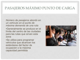 PASAJEROS MÁXIMO PUNTO DE CARGA

Número de pasajeros abordo en
un vehículo en el punto de
máxima demanda de una ruta
•Generalmente se produce en el
límite del centro de las ciudades
para las rutas que sirven esta
zona
•Se utiliza para programar
vehículos que alcancen los
estándares del factor de
ocupación o la máxima
capacidad permitida

 