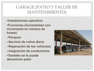 GARAGE (PATIO Y TALLER DE
MANTENIMIENTO)
•Instalaciones operativa
•Funciones (incrementan con
incremento en número de
buses)
–Parqueo
–Servicio de rutina diario
–Reparación de los vehículos
–Asignación de conductores
•También se le puede
denominar patio

 