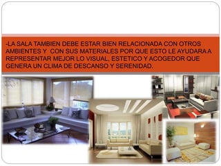 -LA SALA TAMBIEN DEBE ESTAR BIEN RELACIONADA CON OTROS 
AMBIENTES Y CON SUS MATERIALES POR QUE ESTO LE AYUDARA A 
REPRESENTAR MEJOR LO VISUAL, ESTETICO Y ACOGEDOR QUE 
GENERA UN CLIMA DE DESCANSO Y SERENIDAD. 
VIII 
 