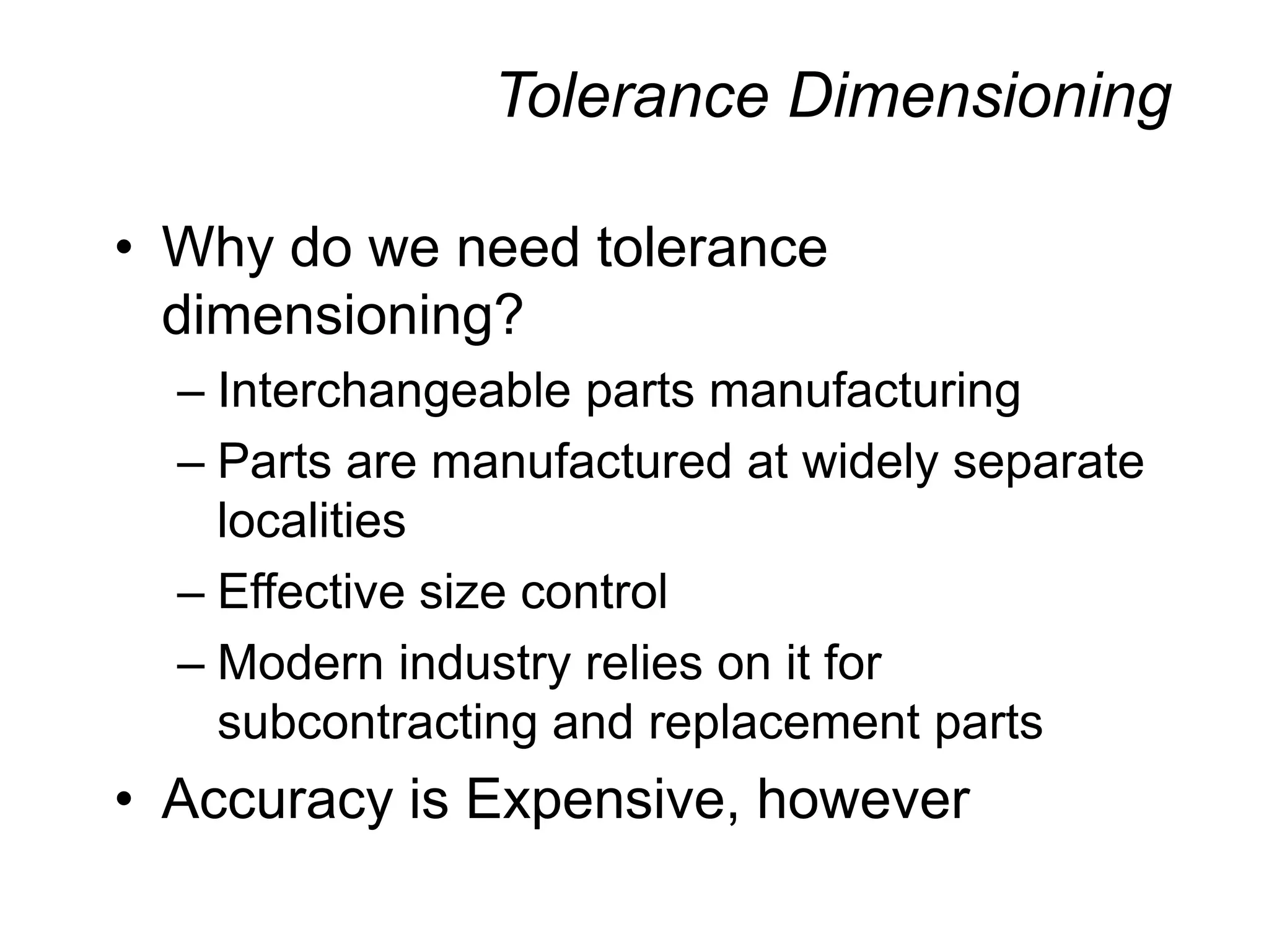 Tolerance Dimensioning
• Why do we need tolerance
dimensioning?
– Interchangeable parts manufacturing
– Parts are manufactured at widely separate
localities
– Effective size control
– Modern industry relies on it for
subcontracting and replacement parts
• Accuracy is Expensive, however
 