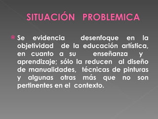 Se evidencia desenfoque en la objetividad de la educación artística, en cuanto a su enseñanza y aprendizaje; sólo la reducen al diseño de manualidades, técnicas de pinturas y algunas otras más que no son pertinentes en el contexto.