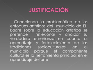 Conociendo la problemática de los enfoques artísticos del municipio de El Bagre sobre la educación artística se pretende reflexionar y analizar su verdadera enseñanza en cuanto al aprendizaje y fortalecimiento de las tradiciones socioculturales en el municipio porque el componente cultural es la herramienta principal en el aprendizaje del arte