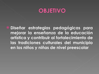 Diseñar estrategias pedagógicas para mejorar la enseñanza de la educación artística y contribuir al fortalecimiento de las tradiciones culturales del municipio en los niños y niñas de nivel preescolar