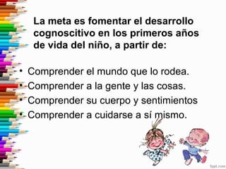 La meta es fomentar el desarrollo
cognoscitivo en los primeros años
de vida del niño, a partir de:
• Comprender el mundo que lo rodea.
• Comprender a la gente y las cosas.
• Comprender su cuerpo y sentimientos
• Comprender a cuidarse a sí mismo.
 