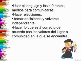 •Usar el lenguaje y los diferentes
medios para comunicarse.
•Hacer elecciones,
• tomar decisiones y volverse
independiente.
•Hacer lo que está correcto de
acuerdo con los valores del lugar o
comunidad en la que se encuentra.
 