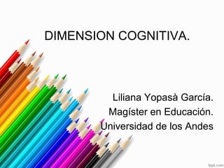 DIMENSION COGNITIVA.
Liliana Yopasà García.
Magíster en Educación.
Universidad de los Andes
 