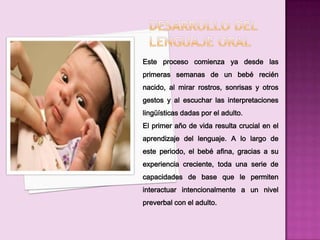 Este proceso comienza ya desde las
primeras semanas de un bebé recién
nacido, al mirar rostros, sonrisas y otros
gestos y al escuchar las interpretaciones
lingüísticas dadas por el adulto.
El primer año de vida resulta crucial en el
aprendizaje del lenguaje. A lo largo de
este periodo, el bebé afina, gracias a su
experiencia creciente, toda una serie de
capacidades de base que le permiten
interactuar intencionalmente a un nivel
preverbal con el adulto.
 