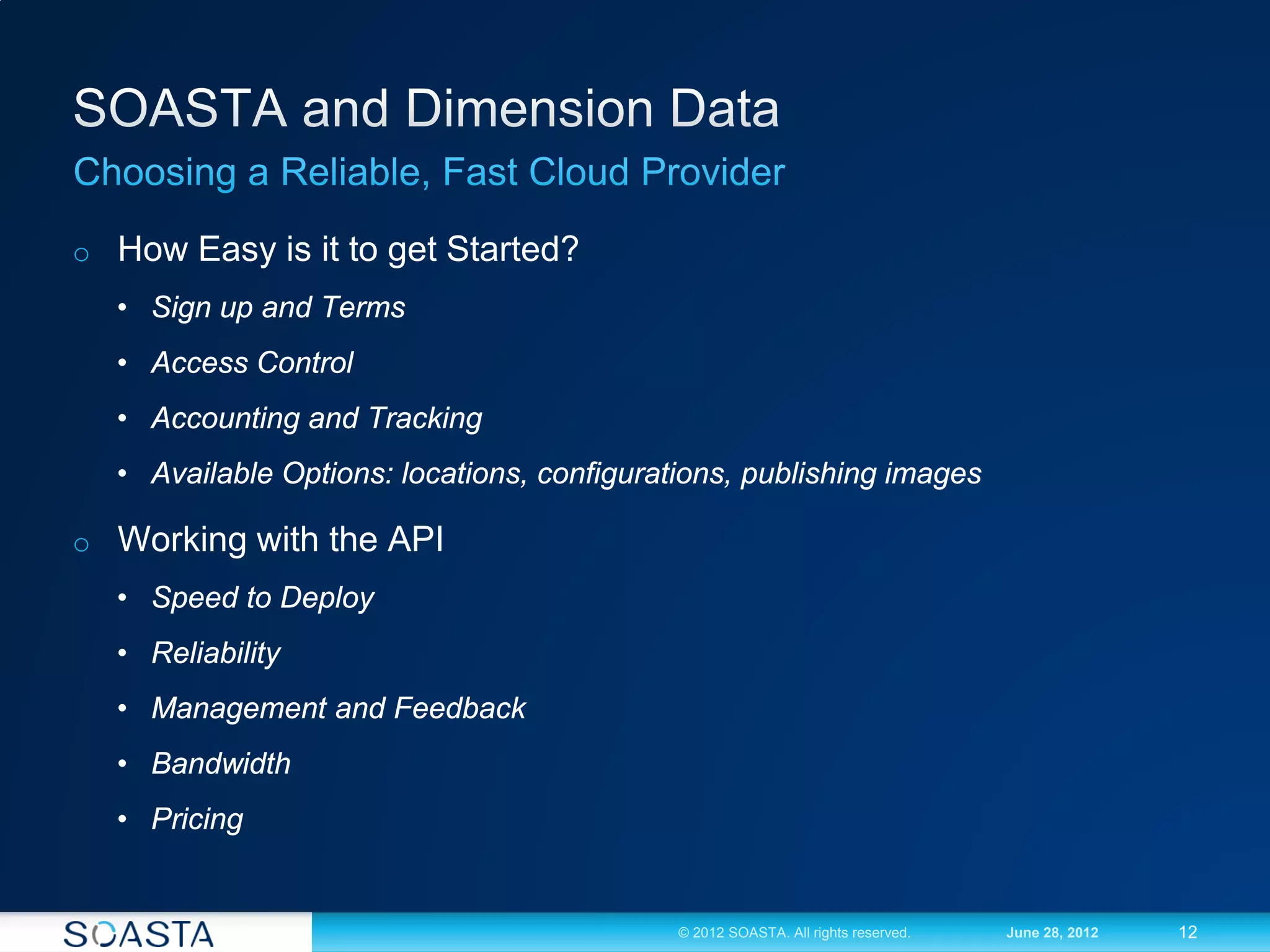 o How Easy is it to get Started?
  • Sign up and Terms
  • Access Control
  • Accounting and Tracking
  • Available Options: locations, configurations, publishing images

o Working with the API
  • Speed to Deploy
  • Reliability
  • Management and Feedback
  • Bandwidth
  • Pricing


                                            © 2012 SOASTA. All rights reserved.   June 28, 2012   12
 