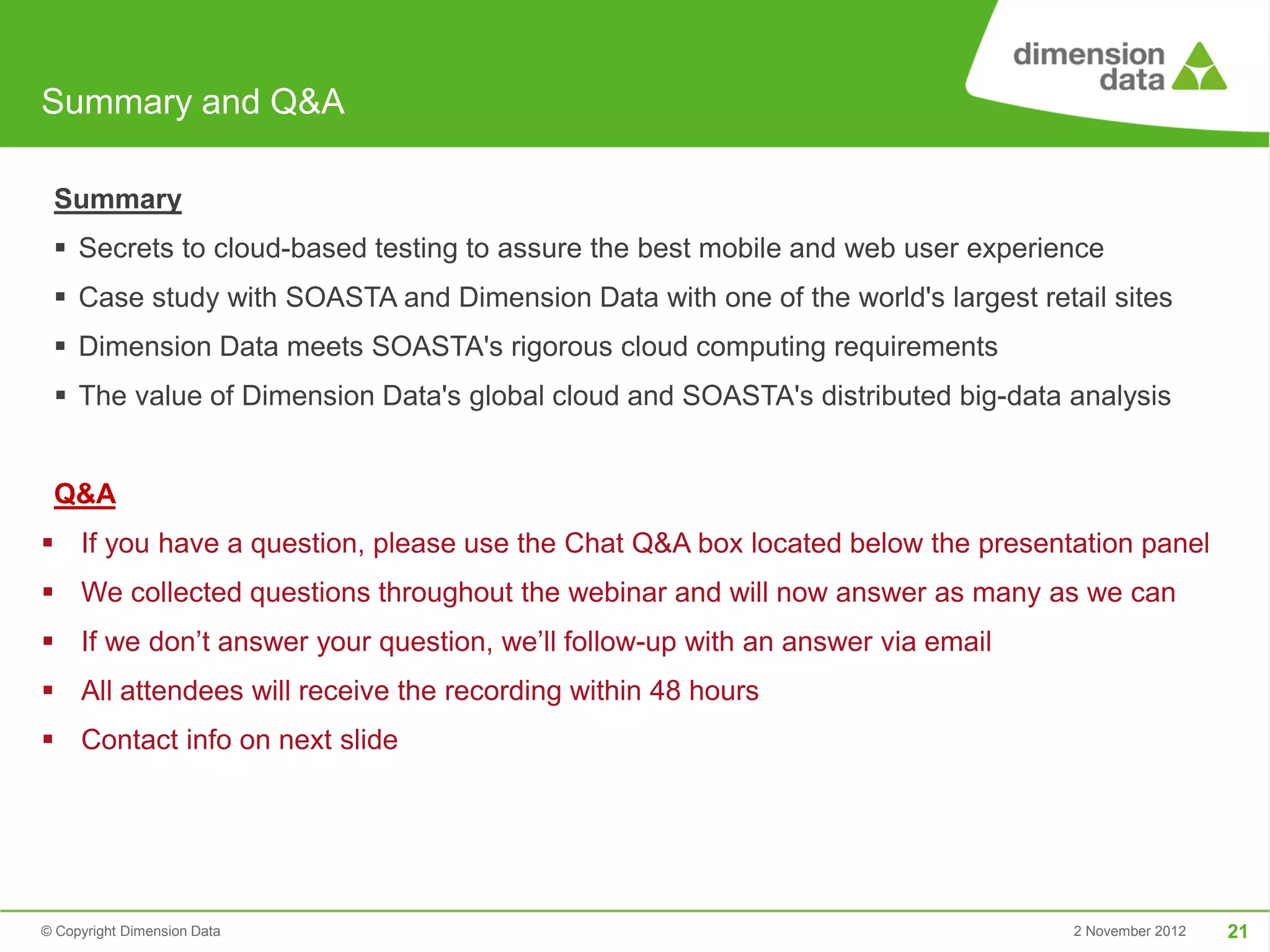 Summary and Q&A

 Summary
  Secrets to cloud-based testing to assure the best mobile and web user experience
  Case study with SOASTA and Dimension Data with one of the world's largest retail sites
  Dimension Data meets SOASTA's rigorous cloud computing requirements
  The value of Dimension Data's global cloud and SOASTA's distributed big-data analysis


 Q&A
 If you have a question, please use the Chat Q&A box located below the presentation panel
 We collected questions throughout the webinar and will now answer as many as we can
 If we don’t answer your question, we’ll follow-up with an answer via email
 All attendees will receive the recording within 48 hours
 Contact info on next slide




© Copyright Dimension Data                                                       2 November 2012   21
 