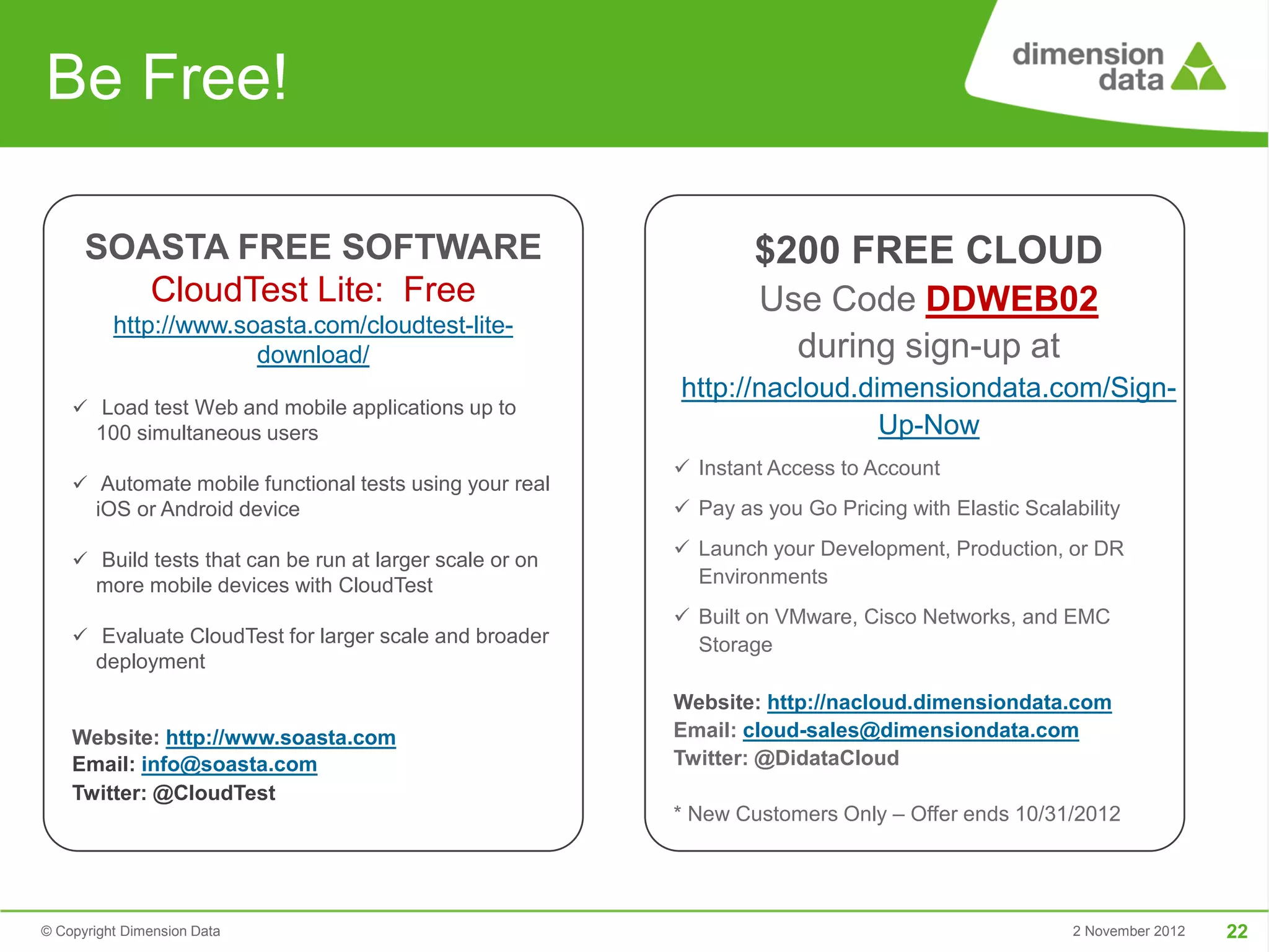 Be Free!

      SOASTA FREE SOFTWARE                                        $200 FREE CLOUD
         CloudTest Lite: Free                                      Use Code DDWEB02
          http://www.soasta.com/cloudtest-lite-
                       download/                                     during sign-up at
                                                          http://nacloud.dimensiondata.com/Sign-
     Load test Web and mobile applications up to
       100 simultaneous users                                              Up-Now
                                                           Instant Access to Account
     Automate mobile functional tests using your real
       iOS or Android device                               Pay as you Go Pricing with Elastic Scalability
                                                           Launch your Development, Production, or DR
     Build tests that can be run at larger scale or on
       more mobile devices with CloudTest                   Environments
                                                           Built on VMware, Cisco Networks, and EMC
     Evaluate CloudTest for larger scale and broader       Storage
       deployment
                                                          Website: http://nacloud.dimensiondata.com
    Website: http://www.soasta.com                        Email: cloud-sales@dimensiondata.com
    Email: info@soasta.com                                Twitter: @DidataCloud
    Twitter: @CloudTest
                                                          * New Customers Only – Offer ends 10/31/2012




© Copyright Dimension Data                                                                          2 November 2012   22
 