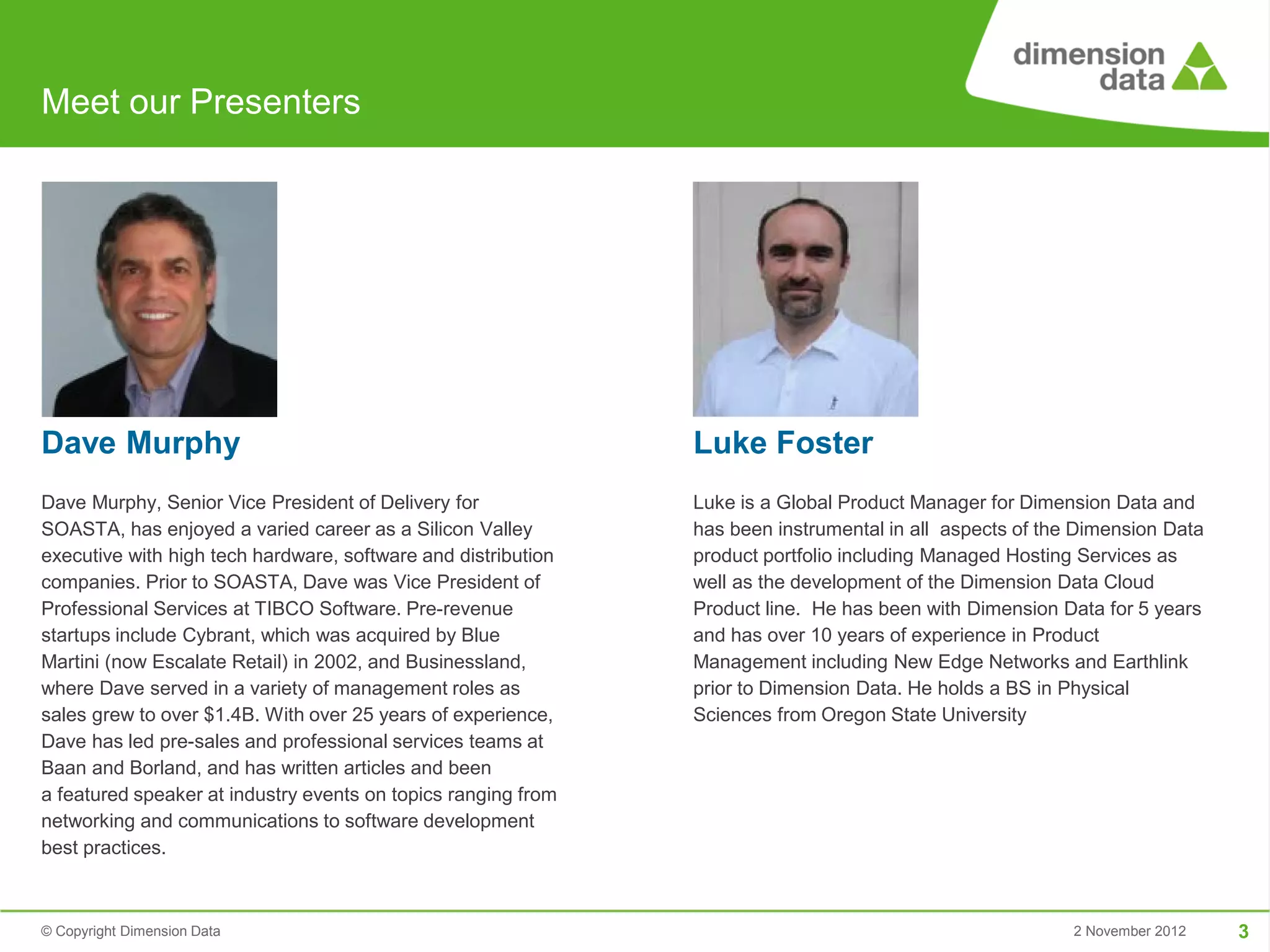 Meet our Presenters




Dave Murphy                                                    Luke Foster
Dave Murphy, Senior Vice President of Delivery for             Luke is a Global Product Manager for Dimension Data and
SOASTA, has enjoyed a varied career as a Silicon Valley        has been instrumental in all aspects of the Dimension Data
executive with high tech hardware, software and distribution   product portfolio including Managed Hosting Services as
companies. Prior to SOASTA, Dave was Vice President of         well as the development of the Dimension Data Cloud
Professional Services at TIBCO Software. Pre-revenue           Product line. He has been with Dimension Data for 5 years
startups include Cybrant, which was acquired by Blue           and has over 10 years of experience in Product
Martini (now Escalate Retail) in 2002, and Businessland,       Management including New Edge Networks and Earthlink
where Dave served in a variety of management roles as          prior to Dimension Data. He holds a BS in Physical
sales grew to over $1.4B. With over 25 years of experience,    Sciences from Oregon State University
Dave has led pre-sales and professional services teams at
Baan and Borland, and has written articles and been
a featured speaker at industry events on topics ranging from
networking and communications to software development
best practices.



© Copyright Dimension Data                                                                                2 November 2012   3
 