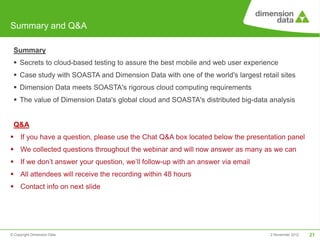 Summary and Q&A

 Summary
  Secrets to cloud-based testing to assure the best mobile and web user experience
  Case study with SOASTA and Dimension Data with one of the world's largest retail sites
  Dimension Data meets SOASTA's rigorous cloud computing requirements
  The value of Dimension Data's global cloud and SOASTA's distributed big-data analysis


 Q&A
 If you have a question, please use the Chat Q&A box located below the presentation panel
 We collected questions throughout the webinar and will now answer as many as we can
 If we don’t answer your question, we’ll follow-up with an answer via email
 All attendees will receive the recording within 48 hours
 Contact info on next slide




© Copyright Dimension Data                                                       2 November 2012   21
 