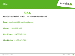 Q&A



                              Q&A
 Enter your questions in chat Q&A box below presentation panel


 Email: cloud-sales@dimensiondata.com


 Phone: +1-800-664-9973


 Main Phone: +1-408-567-2000


 Cloud Sales: +1-408-567-2082




© Copyright Dimension Data                                       29 November 2012   18
 