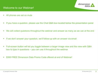 Welcome to our Webinar!

 All phones are set on mute


 If you have a question, please use the Chat Q&A box located below the presentation panel


 We will collect questions throughout the webinar and answer as many as we can at the end


 If we don’t answer your question, we’ll follow-up with an answer via email


 Full-screen button will let you toggle between a larger image view and the view with Q&A
  box to type in questions – you can use it throughout the webinar


 $300 FREE Dimension Data Promo Code offered at end of Webinar!




© Copyright Dimension Data                                                      29 November 2012   2
 