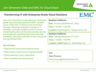 Join Dimension Data and EMC for Cloud Days!

 Transforming IT with Enterprise-Grade Cloud Solutions

Join us for Cloud Days to hear about our "enterprise-     Southern California
grade" cloud services powered by EMC - whether            Date: Thursday December 6th, 2012
you're a CEO,CIO, IT director, lines of business
manager, datacenter operations manager or a               Time: 1:30 PM – 7:00 PM
developer, you'll gain insights on how to use our         Location: Hyatt Regency - Garden Grove, CA
market leading cloud services that provides security
and compliance, steadfast performance with high           Northern California
availability, rapid setup with ease of use, and pay-as-   Date: Tuesday December 11th, 2012
you-use pricing model.
                                                          Time: 1:30 PM – 7:00 PM
                                                          Location: Hyatt Regency - Santa Clara, CA
You will learn:
• What are the current cloud maturity trends
• What makes a cloud service "enterprise-grade"           Info:
• Cloud readiness of your organization
                                                          Pearl Picanco
• How to expedite your cloud journey
                                                          Pearl.picanco@dimensiondata.com




© Copyright Dimension Data                                                                    29 November 2012   3
 