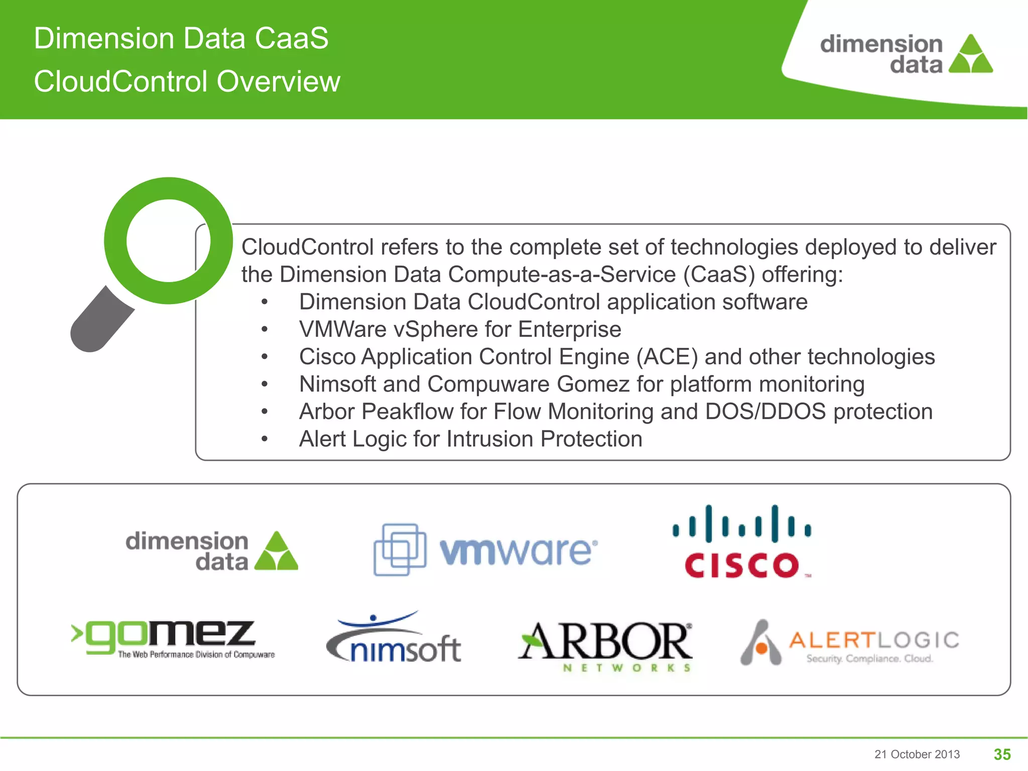 Dimension Data CaaS
CloudControl Overview

•

CloudControl refers to the complete set of technologies deployed to deliver
the Dimension Data Compute-as-a-Service (CaaS) offering:
• Dimension Data CloudControl application software
• VMWare vSphere for Enterprise
• Cisco Application Control Engine (ACE) and other technologies
• Nimsoft and Compuware Gomez for platform monitoring
• Arbor Peakflow for Flow Monitoring and DOS/DDOS protection
• Alert Logic for Intrusion Protection

21 October 2013

35

 