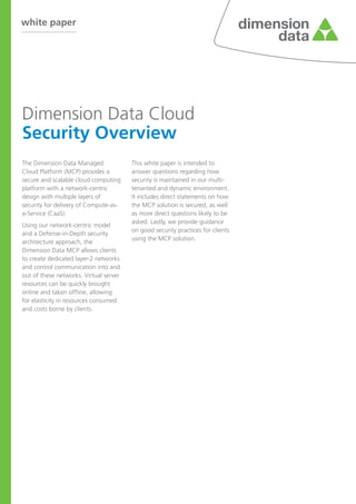 white paper

Dimension Data Cloud
Security Overview
The Dimension Data Managed
Cloud Platform (MCP) provides a
secure and scalable cloud computing
platform with a network-centric
design with multiple layers of
security for delivery of Compute-asa-Service (CaaS).
Using our network-centric model
and a Defense-in-Depth security
architecture approach, the
Dimension Data MCP allows clients
to create dedicated layer-2 networks
and control communication into and
out of these networks. Virtual server
resources can be quickly brought
online and taken offline, allowing
for elasticity in resources consumed
and costs borne by clients.

This white paper is intended to
answer questions regarding how
security is maintained in our multitenanted and dynamic environment.
It includes direct statements on how
the MCP solution is secured, as well
as more direct questions likely to be
asked. Lastly, we provide guidance
on good security practices for clients
using the MCP solution.

 
