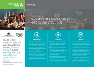 case study
World’s first Cloud-enabled
G20 Leaders’ Summit
Australia | Government
‘The IT system
can’t fail when the
world is watching.
Instead, it was a
triumph. G-Net
not only met, but
exceeded, our
expectations.’
Elizabeth Kelly,
Deputy Secretary
Department of the Prime Minister and Cabinet
Challenge
•	 There was no margin for error for what
is the highest profile event in the world.
Virtual desktop and secure internet
connection with rapid upload capability
were needed to keep 7,000 world
leaders and media seamlessly connected
during the 2014 G20 Leaders’ Summit.
•	 Infrastructure needed to be robust
and agile enough to scale to unknown
demand – and for the ICT to be ‘turned
on’ for the two-day event, and then
‘turned off’, without leaving the
Australian Government with unwanted
assets.
Solution
•	 A fully consumptive, secure network
solution was developed and delivered
along with a bespoke, virtualised
desktop.
•	 BYOD secure connection, high speed
data upload and print-anywhere
functionality delivered a seamless user
experience across the event’s secure
zone, which included the conference
centre and 12 hotels.
•	 Full services provided from Dimension
Data’s Melbourne Managed Cloud
Platform, with built-in redundancy and
automatic failover to the MCP in Sydney.
Result
•	 All the world leaders, dignitaries, media
and guests experienced flawless, fully
secure communication and collaboration
across the secure zone.
•	 The cloud solution was not only a small
fraction of the cost compared to using
traditional compute and storage, but its
consumption basis also eliminated the
need for Government capital expenditure,
and meant no assets to depreciate
following the event’s conclusion.
•	 Cloud delivered agility that traditional
models could not provide, along with
extremely high availability and reduced
risk.
*Image courtesy of G20 Australia
 
