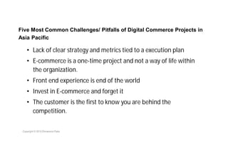 Five Most Common Challenges/ Pitfalls of Digital Commerce Projects in
Asia Pacific
• Lack of clear strategy and metrics tied to a execution plan
• E-commerce is a one-time project and not a way of life within
the organization.
• Front end experience is end of the world
• Invest in E-commerce and forget it
• The customer is the first to know you are behind the
competition.
 