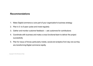 Recommendations
1. Make Digital-commerce a core part of your organization's business strategy
2. Plan in 3- to 5-year cycles and invest regularly
3. Gather and monitor customer feedback — ask customers for contributions
4. Coordinate with business and make a cross functional team to deliver the project
successfully
5. Plan for nexus of forces particularly mobile, social and analytics from day one as they
are transforming Digital commerce rapidly
 