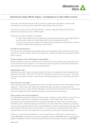 Dimension Data White Paper: Compliance in the Public Cloud
resources, and structures that are used to protect an organisation's information, as well as the
management and control of the security risks associated with the information.
ISO 27001 is based on ISO 17799 / ISO 270002. However, unlike ISO 27002, ISO 27001 is a
standard an organisation can be certified against.
The audit is normally conducted in two stages:
• A review of the existence and completeness of key documentation such as the organisation's
security policy, statement of applicability (SoA) and risk treatment plan (RTP).
• An actual audit to test the existence and effectiveness of the ISMS controls stated in the SoA
and RTP, as well as their supporting documentation.
Prevalence and relevance:
The various ISO certifications are generally preferred by organisations with operations outside North
America (in contrast to SSAE, which is more commonly accepted or preferred by organisations within
North America).
Service provider versus ISV/enterprise applicability:
Similar to SSAE 16, this is an audit that can be valid for both service providers and enterprises. Due
to the costs of this audit, however, it is not commonly pursued by small or mid-market organisations,
particularly those organisations without global operations.
Approximate costs:
Estimated hard costs: These vary widely based on the size of the organisation and auditing firm, but
generally run between USD 50,000-100,000 with certifications valid for up to three years. Years two
and three each require a smaller scale, follow-up audit that generally costs an additional USD 5,00010,000.
Key soft costs to consider:
Due to the prescriptive and detailed nature of this certification, the soft costs of implementation can be
significant. These costs come chiefly from establishing policy documents, changing existing
operational process to comply with ISO standards, and the internal controls that must be implemented
to ensure compliance with the standards between the formal external audit periods.
Best practices and recommendations:
For organisations dealing primarily with North American customers, an ISO certification may not be as
cost-effective or important as completing a well-scoped, in-depth SSAE audit. Due to the nonprescriptive nature of SSAE, that audit can actually be developed to meet many or all of the same
standards as ISO. While this strategy will not allow you to claim official ISO compliance, it will allow
you to provide prospective clients with an SSAE attestation and report showing the specific areas that
were audited, which will suffice in many situations. For organisations dealing primarily with clients
outside of North America, ISO certification is a requirement you will want to seriously consider.
Other less commonly cited certifications in the managed hosting / cloud service provider industry
include ISO 9001 (covering product quality management systems), ISO 14001 (also covering product
quality management systems, but those directly related to how a product is produced), ISO 50001
Page 11 of 16

 