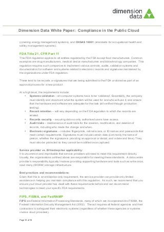 Dimension Data White Paper: Compliance in the Public Cloud
(covering energy management systems), and OHSAS 18001 (standards for occupational health and
safety management systems).

FDA Title 21, CFR Part 11
This FDA regulation applies to all entities regulated by the FDA except food manufacturers. Common
examples are drug manufacturers, medical device manufacturers and biotechnology companies. This
regulation requires such companies to implement various controls, audits, validation systems and
documentation for software and systems related to electronic records and signatures maintained by
the organisations under FDA regulation.
These tend to be records or signatures that are being submitted to the FDA or stored as part of an
approval process for a new product
At a high level, the requirements include:
• Systems validation – all computer systems have to be ‘validated’. Essentially, the company
must identify and document what the system will be used for and who will use it, and ensure
that the hardware and software are adequate for the task (all verified through production
testing).
• Record retention – will vary depending on the FDA regulation to which the records are
related.
• Records security – securing data so only authorised users have access.
• Audit trails – maintenance of audit trails for the creation, modification, and deletion of
records, including who made the change and when.
• Electronic signatures – includes fingerprints, retinal scans, or ID names and passwords that
meet certain requirements. Signatures must include certain data (commonly the name of
person, whether the signature is providing an approval or denial, and a date and time). They
must also be protected so they cannot be modified once captured.
Service provider vs. ISV/enterprise applicability:
It is uncommon and improbable that service providers will need to meet this requirement directly.
Usually, the organisations outlined above are responsible for meeting these standards. A data centre
provider’s responsibility typically involves providing supporting hardware and tools such as write once,
read many (WORM) storage infrastructure.
Best practices and recommendations:
Given that this is an enterprise-only requirement, the service provider can provide only limited
assistance in helping you maintain compliance with this regulation. As such, we recommend that you
ensure your cloud provider has dealt with these requirements before and can recommend
technologies to meet your specific FDA requirements.

FIPS, FISMA, and FedRAMP
FIPS are Federal Information Processing Standards, many of which are incorporated into FISMA, the
Federal Information Security Management Act (2002). The act requires all federal agencies and their
contractors to safeguard their electronic systems (regardless of whether these agencies or systems
involve cloud providers).
Page 12 of 16

 