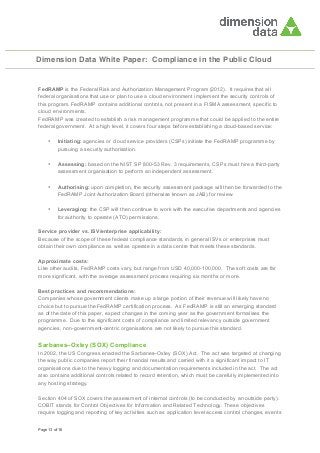 Dimension Data White Paper: Compliance in the Public Cloud

FedRAMP is the Federal Risk and Authorization Management Program (2012). It requires that all
federal organisations that use or plan to use a cloud environment implement the security controls of
this program. FedRAMP contains additional controls, not present in a FISMA assessment, specific to
cloud environments.
FedRAMP was created to establish a risk management programme that could be applied to the entire
federal government. At a high level, it covers four steps before establishing a cloud-based service:
•

Initiating: agencies or cloud service providers (CSPs) initiate the FedRAMP programme by
pursuing a security authorisation.

•

Assessing: based on the NIST SP 800-53 Rev. 3 requirements, CSPs must hire a third-party
assessment organisation to perform an independent assessment.

•

Authorising: upon completion, the security assessment package will then be forwarded to the
FedRAMP Joint Authorization Board (otherwise known as JAB) for review.

•

Leveraging: the CSP will then continue to work with the executive departments and agencies
for authority to operate (ATO) permissions.

Service provider vs. ISV/enterprise applicability:
Because of the scope of these federal compliance standards, in general ISVs or enterprises must
obtain their own compliance as well as operate in a data centre that meets these standards.
Approximate costs:
Like other audits, FedRAMP costs vary, but range from USD 40,000-100,000. The soft costs are far
more significant, with the average assessment process requiring six months or more.
Best practices and recommendations:
Companies whose government clients make up a large portion of their revenue will likely have no
choice but to pursue the FedRAMP certification process. As FedRAMP is still an emerging standard
as of the date of this paper, expect changes in the coming year as the government formalises the
programme. Due to the significant costs of compliance and limited relevancy outside government
agencies, non-government-centric organisations are not likely to pursue this standard.

Sarbanes–Oxley (SOX) Compliance
In 2002, the US Congress enacted the Sarbanes–Oxley (SOX) Act. The act was targeted at changing
the way public companies report their financial results and carried with it a significant impact to IT
organisations due to the heavy logging and documentation requirements included in the act. The act
also contains additional controls related to record retention, which must be carefully implemented into
any hosting strategy.
Section 404 of SOX covers the assessment of internal controls (to be conducted by an outside party).
COBIT stands for Control Objectives for Information and Related Technology. These objectives
require logging and reporting of key activities such as application level access control changes, events
Page 13 of 16

 