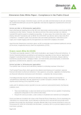 Dimension Data White Paper: Compliance in the Public Cloud
triggering access changes, transaction types, user IDs, and date and timestamps for all such activities.
All unauthorised attempts to access the application must also be logged and reported with a time and
IP address.
Service provider vs. ISV/enterprise applicability:
Due to the financial reporting focus of the SOX Act, data centre service providers cannot provide SOX
compliance for their clients. However, the internal controls of the service provider can make an
outside SOX audit far easier to complete successfully. In many cases, the controls from other, more
directly relevant IT standards such as SSAE 16 or ISO 27001 can also be used to help verify SOX
compliance. In addition, public cloud providers with user-based permissions, individual account
logins, and in-depth logging built into the application can make SOX compliance far easier.
Apart from the infrastructure controls in place, an ISV or enterprise must implement additional controls
at the server or application level to meet the requirements of SOX.

Gramm–Leach–Bliley Act (GLBA)
The GLBA was originally passed in 1999 and its implications were largely for financial institutions. In
the Act, financial institutions are defined as all businesses, regardless of size, that are ‘significantly
engaged’ in providing financial products or services. This includes, for example, cheque-cashing
businesses, payday lenders, mortgage brokers, non-bank lenders, personal property or real estate
appraisers, professional tax preparers, and courier services.
Service provider vs. ISV/enterprise applicability:
Two specific rules in the act are most directly relevant to conducting business in the cloud.
The Financial Privacy Rule, which governs the collection and disclosure of customers’ personal
financial information by financial institutions. It also applies to companies, regardless of whether they
are financial institutions, that receive such information – companies like cloud providers.
The Safeguards Rule requires all financial institutions to design, implement and maintain a
‘comprehensive information security programme’ to protect non-public customer information. It
requires period testing of the programme as well.
Lastly, prior to allowing a service provider to access customers’ personal information, the financial
institution must:
•
•

Take reasonable steps to select and retain service providers that are capable of maintaining
appropriate safeguards for the customer information.
Require the service providers, under contract, to implement and maintain such safeguards.

Cloud providers are included in the scope of the Financial Privacy Rule above. Prior to disclosing any
information to a cloud provider, cloud customers must enter into a contract with the provider which
prohibits the provider from disclosing or using the affected data in any manner other than to carry out
the purposes for which the information was disclosed. In practice, this is a common legal provision in
most cloud contracts.
Page 14 of 16

 