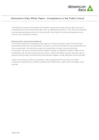 Dimension Data White Paper: Compliance in the Public Cloud

The GLBA also requires that all financial institutions provide their clients with the right to opt out of
sharing their personal financial information with non-affiliated third parties. In this case, the enterprise
must carefully develop provisions to remove specific client data from external storage systems as
soon as such a request is received.

Best practices and recommendations:
For financial institutions considering storing data in a cloud environment: ensure that the internal
operational controls and security policies put in place to comply with GLBA can be extended into your
cloud environment. Not all cloud providers are equal when it comes to security within the
environment. Be sure to review the relevant details carefully to understand whether GLBA can be
maintained in the cloud environment of your choice. Clients with GLBA exposure may also want to
explore hosted private cloud alternatives where greater degrees of data separation can be achieved.
Lastly, ensure that you follow the stipulations above regarding the Privacy Rule and related
contractual requirements to maintain compliance with GLBA when working with a third-party cloud
provider.

Page 15 of 16

 