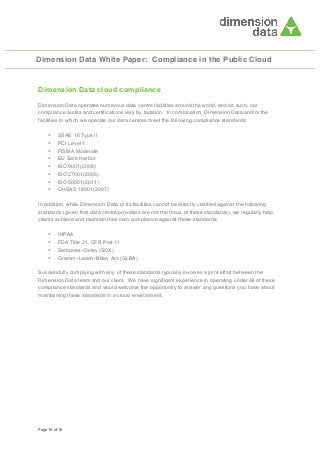 Dimension Data White Paper: Compliance in the Public Cloud

Dimension Data cloud compliance
Dimension Data operates numerous data centre facilities around the world, and as such, our
compliance audits and certifications vary by location. In combination, Dimension Data and/or the
facilities in which we operate our data centres meet the following compliance standards:
•
•
•
•
•
•
•
•

SSAE 16 Type II
PCI Level 1
FISMA Moderate
EU Safe Harbor
ISO 9001(2008)
ISO 27001(2005)
ISO 50001(2011)
OHSAS 18001(2007)

In addition, while Dimension Data or its facilities cannot be directly certified against the following
standards (given that data centre providers are not the focus of these standards), we regularly help
clients achieve and maintain their own compliance against these standards:
•
•
•
•

HIPAA
FDA Title 21, CFR Part 11
Sarbanes–Oxley (SOX)
Gramm–Leach–Bliley Act (GLBA)

Successfully complying with any of these standards typically involves a joint effort between the
Dimension Data team and our client. We have significant experience in operating under all of these
compliance standards and would welcome the opportunity to answer any questions you have about
maintaining these standards in a cloud environment.

Page 16 of 16

 