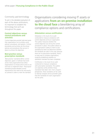 Dimension Data White Paper: Compliance in the Public Cloud

Introduction:
Organisations considering moving IT assets or applications from an on-premise installation to the
cloud face a bewildering array of compliance options and certifications. Organisations commonly ask
themselves these questions when developing their own compliance roadmap and strategy:
•
•
•
•
•

Which certifications do I need to achieve directly?
For which certifications can I leverage my data centre provider?
Do I need to bring in an outside auditor or can I conduct a self-audit?
What are my competitors doing in terms of compliance? Should my strategy be the same?
What will my clients expect of me in the sales process?

The key to successfully navigating the compliance waters is to determine which of the many available
certifications are relevant to your business and which add more cost and complexity to your business
than they’re worth. Given that each of the common compliance standards is accompanied by
significant costs, correctly identifying the requirements from your internal stakeholders and
clients is a critical initial step when developing your compliance strategy.
In this paper, we’ll discuss several of the most common compliance standards to help determine the
applicability of each to your business. These include:
•
•
•
•
•
•
•
•
•
•

AICPA Statement on Standards for Attestation Engagements No. 16 (SSAE 16)
Payment Card Industry Data Security Standard (PCI DSS)
The Health Insurance Portability and Accountability Act of 1996 (HIPAA)
US–EU Safe Harbor Framework
International Standards Organization (ISO) 17799 / 27002
International Standards Organization (ISO) 27001
Food and Drug Administration (FDA) Title 21, Code of Federal Regulations (CFR) Part 11
Federal Information Processing Standards (FIPS) / Federal Information Security Management
Act (FISMA) / The Federal Risk and Authorization Management Program (FedRAMP)
Sarbanes–Oxley Act (SOX)
Gramm–Leach–Bliley Act (GLBA)

Page 2 of 16

 
