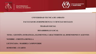 UNIVERSIDAD TECNICA DE AMBATO
FACULTAD DE JURISPRUDENCIA Y CIENCIAS SOCIALES
TRABAJO SOCIAL
DESARRROLLO LOCAL
TEMA : GESTIÓN, ESTRATEGIA, ELEMENTOS, CARACTERISTICAS, DIMENSIONES Y AGENTES
NOMBRE : CRISTINA BONILLA
LICENCIADA : MARIBEL CAMPOVERDE
SEMESTRE : CUARTO
 