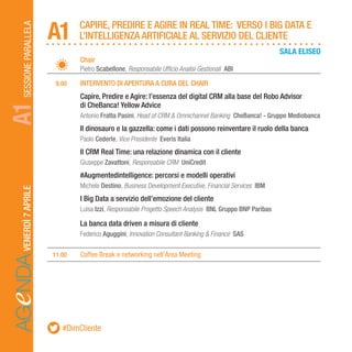 AGeNDASESSIONEPARALLELAVENERDÌ7APRILE
		Chair
		Pietro Scabellone, Responsabile Ufficio Analisi Gestionali ABI
	 9.00	 INTERVENTO DI APERTURA A CURA DEL CHAIR
		Capire, Predire e Agire: l’essenza del digital CRM alla base del Robo Advisor
		 di CheBanca! Yellow Advice
		Antonio Fratta Pasini, Head of CRM & Omnichannel Banking CheBanca! - Gruppo Mediobanca
		Il dinosauro e la gazzella: come i dati possono reinventare il ruolo della banca
		Paolo Cederle, Vice Presidente Everis Italia
		Il CRM Real Time: una relazione dinamica con il cliente
		Giuseppe Zavattoni, Responsabile CRM UniCredit
		#Augmentedintelligence: percorsi e modelli operativi
		Michele Destino, Business Development Executive, Financial Services IBM
		I Big Data a servizio dell’emozione del cliente
		Luisa Izzi, Responsabile Progetto Speech Analysis BNL Gruppo BNP Paribas
		La banca data driven a misura di cliente
		Federico Aguggini, Innovation Consultant Banking & Finance SAS
	11.00	 Coffee Break e networking nell’Area Meeting
CAPIRE, PREDIRE E AGIRE IN REAL TIME: VERSO I BIG DATA E
L’INTELLIGENZA ARTIFICIALE AL SERVIZIO DEL CLIENTEA1A1
SALA ELISEO
#DimCliente
 