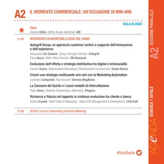 SESSIONEPARALLELAVENERDÌ7APRILE
AGeNDAA2
		Chair
		Daniela Vitolo, Ufficio Analisi Gestionali ABI
	 11.30	 INTERVENTO DI APERTURA A CURA DEL CHAIR
		Autogrill Group: un approccio customer centric a supporto dell’innovazione
		 e dell’experience
		Alessandra De Gaetano, Group Concepts Director Autogrill
		Elena Bucci, Milan Office Director GN Research
		Evoluzione dell’offerta e strategia distributiva tra digital e omnicanalità
		Claudio Susca, Responsabile Marketing e Pianificazione Commerciale Unipol Banca
		 Creare una strategia multicanale win-win con la Marketing Automation
		Loredana Campanile, Key Account Diennea MagNews
		La Cessione del Quinto e i nuovi modelli di intercettazione
		Paolo Rossi, Direttore Partnership e Marketing Pitagora
		Vicinanza e fiducia nel rapporto in continua evoluzione tra cliente e banca
		Andrea Eusebi, Retail Sales & Marketing - Head UCD Management & Development UniCredit
	13.30	 Buffet Lunch e networking nell’Area Meeting
IL MOMENTO COMMERCIALE: UN’OCCASIONE DI WIN-WIN
A2
SALA ELISEO
#DimCliente
 