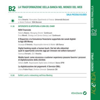 SESSIONEPARALLELAVENERDÌ7APRILE
AGeNDAB2
LA TRASFORMAZIONE DELLA BANCA NEL MONDO DEL WEB
B2
		Chair
		Anna Omarini, Ricercatore Dipartimento di Finanza Università Bocconi
		e Senior Professor SDA Bocconi
	 11.30	 INTERVENTO DI APERTURA A CURA DEL CHAIR
		NON Financials
		Roberta Bianco, Managing Director Continuum
		Erica Moreti, Strategy and Service Desing Lead Continuum
		Il Risparmio e la Consulenza finanziaria supportata dai canali digitali:
		 la App UBI Money
		Giuseppe D’Antonio, Responsabile Internet & Mobile UBI Banca
		Digital banking needs a human touch. Dai bot alla videochat:
		 quali le opportunità concrete oggi per innovare nel settore bancario?
		Gianluca Ferranti, CEO Vivocha
		Mobile boost: come sicurezza e customer experience possono favorire i processi 	
		 di digitalizzazione della clientela
		Stefano Cioffi, Responsabile Digital Sales & Webank Banco BPM
		La digitalizzazione dei pagamenti: il Servizio CBILL
		Liliana Fratini Passi, Direttore Generale Consorzio CBI
	13.30	 Buffet Lunch e networking nell’Area Meeting
#DimCliente
SALA PICCOLO ELISEO
 