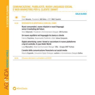 AGeNDAVENERDÌ7APRILEIVSESSIONEPLENARIA
		Chair
		Carlo Noseda, Presidente IAB Italia e CEO M&C Saatchi
	 14.30	 INTERVENTO DI APERTURA A CURA DEL CHAIR
		Nuovi consumatori, nuove relazioni e nuovi linguaggi:
		 verso il marketing del futuro
		Silvio Siliprandi, Presidente e Amministratore Delegato GfK Eurisko
		Un nuovo equilibrio nel linguaggio tra banca e cliente
		Fabrizio Paschina, Responsabile Pubblicità e Web Intesa Sanpaolo
		Digital advertising: come i brand si raccontano in nuove piattaforme
		 e kpi di controllo. Il caso Hello! World
		Luigi Maccallini, Retail Communication Manager BNL - Gruppo BNP Paribas
		L’analisi della comunicazione finanziaria sui social media
		Roberto Esposito, Consulente Digital Strategies axélero e Amministratore Delegato DeRev
	16.30	 Chiusura dei lavori e arrivederci al 2018!
COMUNICAZIONE, PUBBLICITÀ, NUOVI LINGUAGGI SOCIAL
E WEB MARKETING PER IL CLIENTE SMART
#DimCliente
SALA ELISEO
 