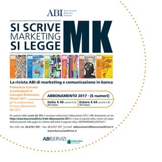 Promozione riservata
ai partecipanti al
Convegno Dimensione
Cliente 2017
per la sottoscrizione
di nuovi abbonamenti
MK 2017
Italia € 40 anziché € 50
IVA inclusa
Estero € 64 anziché € 80
IVA inclusa
Per usufruire dello sconto del 20% è necessario sottoscrivere l’abbonamento 2017 a MK direttamente sul sito
https://www.bancariaeditrice.it/mk-abbonamento-2017 e, in fase di acquisto online, inserire nel campo
dedicato presente nella pagina di conferma dell’ordine il seguente codice: MKPROMODIMCLIENTE2017
 
