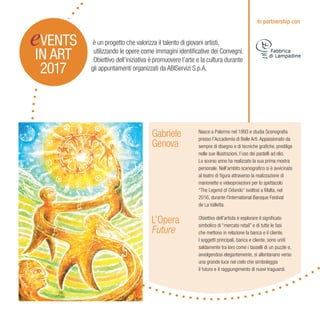 Gabriele
Genova
L’Opera
Future
gli appuntamenti organizzati da ABIServizi S.p.A.
è un progetto che valorizza il talento di giovani artisti,
utilizzando le opere come immagini identificative dei Convegni.
Obiettivo dell’iniziativa è promuovere l’arte e la cultura durante
eVENTS
IN ART
2017
Nasce a Palermo nel 1993 e studia Scenografia
presso l’Accademia di Belle Arti. Appassionato da
sempre di disegno e di tecniche grafiche, predilige
nelle sue illustrazioni, l’uso dei pastelli ad olio.
Lo scorso anno ha realizzato la sua prima mostra
personale. Nell’ambito scenografico si è avvicinato
al teatro di figura attraverso la realizzazione di
marionette e videoproiezioni per lo spettacolo
“The Legend of Orlando” svoltosi a Malta, nel
2016, durante l’International Baroque Festival
de La Valletta.
Obiettivo dell’artista è esplorare il significato
simbolico di “mercato retail” e di tutte le fasi
che mettono in relazione la banca e il cliente.
I soggetti principali, banca e cliente, sono uniti
saldamente tra loro come i tasselli di un puzzle e,
avvolgendosi elegantemente, si allontanano verso
una grande luce nel cielo che simboleggia
il futuro e il raggiungimento di nuovi traguardi.
In partnership con
 