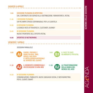 SCHEMADELLESESSIONI
GIOVEDÌ 6 APRILE
	 9.00	 SESSIONE PLENARIA DI APERTURA
		 DAL CONTENUTO DEI SERVIZI ALLA DISTRIBUZIONE: REINVENTARE IL RETAIL
	 11.45	 I SESSIONE PLENARIA
		 UN PIÙ AMPIO SPAZIO ESPERIENZIALE PER LA CLIENTELA
	 14.30	 II SESSIONE PLENARIA
		LA BANCA VISTA ATTRAVERSO IL CUSTOMER JOURNEY
	 15.45	 III SESSIONE PLENARIA
		NUOVE FRONTIERE DELL’OFFERTA RETAIL
	18.00	 APERITIVO DI NETWORKING
VENERDÌ 7 APRILE
		 SESSIONI PARALLELE
	 9.00		 CAPIRE, PREDIRE E 	 9.00	 IL FACE TO FACE
			 AGIRE IN REAL TIME: 		IN AMBIENTE PHYGITAL
			 VERSO I BIG DATA 	
			 E L’INTELLIGENZA ARTIFICIALE
			 AL SERVIZIO DEL CLIENTE	
	 11.30	 	 IL MOMENTO COMMERCIALE: 	 11.30	 LA TRASFORMAZIONE
			 UN’OCCASIONE DI WIN-WIN 		 DELLA BANCA NEL
					 MONDO DEL WEB
	 14.30	 IV SESSIONE PLENARIA
		COMUNICAZIONE, PUBBLICITÀ, NUOVI LINGUAGGI SOCIAL E WEB MARKETING
		 PER IL CLIENTE SMART
AGeNDA
A1
A2
B1
B2
 