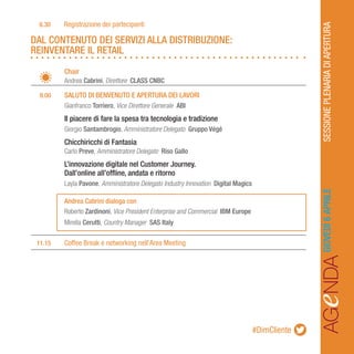 AGeNDASESSIONEPLENARIADIAPERTURAGIOVEDÌ6APRILE#DimCliente
		Chair
		Andrea Cabrini, Direttore CLASS CNBC
	 9.00	 SALUTO DI BENVENUTO E APERTURA DEI LAVORI
		Gianfranco Torriero, Vice Direttore Generale ABI
		Il piacere di fare la spesa tra tecnologia e tradizione
		Giorgio Santambrogio, Amministratore Delegato Gruppo Végé
		Chicchiricchi di Fantasia
		Carlo Preve, Amministratore Delegato Riso Gallo
		L’innovazione digitale nel Customer Journey.
		 Dall’online all’offline, andata e ritorno
		Layla Pavone, Amministratore Delegato Industry Innovation Digital Magics
		Andrea Cabrini dialoga con
		Roberto Zardinoni, Vice President Enterprise and Commercial IBM Europe
		Mirella Cerutti, Country Manager SAS Italy
	11.15	 Coffee Break e networking nell’Area Meeting
DAL CONTENUTO DEI SERVIZI ALLA DISTRIBUZIONE:
REINVENTARE IL RETAIL
	8.30	 Registrazione dei partecipanti
 