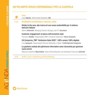 AGeNDAISESSIONEPLENARIA
		Chair
		Luisa Bajetta, Ufficio Analisi Gestionali ABI
	 11.45	 INTERVENTO DI APERTURA A CURA DEL CHAIR
		Rotate to the new: alla ricerca di una nuova sostenibilità per il sistema
		 bancario italiano
		Alberto Antonietti, Managing Director Strategy Lead FS Accenture
		Customer engagement: la banca nell’economia reale
		Francesca Nieddu, Responsabile CRM e Customer Experience Intesa Sanpaolo
		CA Cariparma_PMT “Ambizione Italia 2020”: 100% umano 100% digitale
		Luca Gasparini, Responsabile Direzione Marketing e Digital Crédit Agricole Cariparma
		La gestione evoluta del patrimonio informativo come strumento per generare 		
		 nuovi servizi
		 Massimo Costantino Macchitella, Head of Small Business and Individuals Financing UniCredit
	13.30	 Buffet Lunch e networking nell’Area Meeting
UN PIÙ AMPIO SPAZIO ESPERIENZIALE PER LA CLIENTELAGIOVEDÌ6APRILE
#DimCliente
 