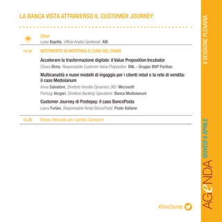 AGeNDAIISESSIONEPLENARIAGIOVEDÌ6APRILE
		Chair
		Luisa Bajetta, Ufficio Analisi Gestionali ABI
	 14.30	 INTERVENTO DI APERTURA A CURA DEL CHAIR
		Accelerare la trasformazione digitale: il Value Proposition Incubator
		Chiara Bima, Responsabile Customer Value Proposition BNL - Gruppo BNP Paribas
		Multicanalità e nuovi modelli di ingaggio per i clienti retail e la rete di vendita:
		 il caso Mediolanum
		Anna Salvatore, Direttore Vendite Dynamics 365 Microsoft
		Pierluigi Vergari, Direttore Banking Operations Banca Mediolanum
		Customer Journey di Postepay: il caso BancoPosta
		Laura Furlan, Responsabile Retail BancoPosta Poste Italiane
	15.30	 Breve intervallo per cambio Sessione
LA BANCA VISTA ATTRAVERSO IL CUSTOMER JOURNEY
#DimCliente
 