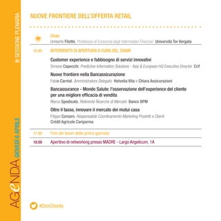 AGeNDAIIISESSIONEPLENARIAGIOVEDÌ6APRILE
		Chair
		Umberto Filotto, Professore di Economia degli Intermediari Finanziari Università Tor Vergata
	 15.45	 INTERVENTO DI APERTURA A CURA DEL CHAIR
		Customer experience e fabbisogno di servizi innovativi 	 			
		Simone Capecchi, Predictive Information Solutions - Italy & European HQ Executive Director Crif
		Nuove frontiere nella Bancassicurazione
		Fabio Carniol, Amministratore Delegato Helvetia Vita e Chiara Assicurazioni
		Bancassurance - Mondo Salute: l’osservazione dell’experience del cliente
		 per una migliore efficacia di vendita
		Marco Spedicato, Referente Ricerche di Mercato Banco BPM
		Oltre il tasso, innovare il mercato dei mutui casa
		Filippo Corsaro, Responsabile Coordinamento Marketing Prodotti e Clienti
		Crédit Agricole Cariparma
	17.45	 Fine dei lavori della prima giornata
	18.00	 Aperitivo di networking presso MADRE - Largo Angelicum, 1A
NUOVE FRONTIERE DELL’OFFERTA RETAIL
#DimCliente
 