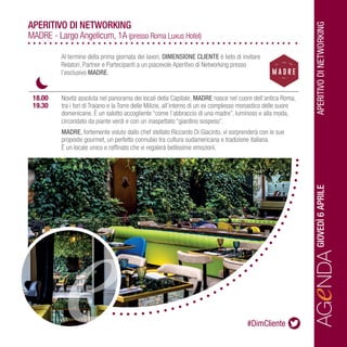 APERITIVODINETWORKING
AGeNDAGIOVEDÌ6APRILE
		
		
	 18.00	 Novità assoluta nel panorama dei locali della Capitale, MADRE nasce nel cuore dell’antica Roma, 	
	 19.30	 tra i fori di Traiano e la Torre delle Milizie, all’interno di un ex complesso monastico delle suore 	
		 domenicane. È un salotto accogliente “come l’abbraccio di una madre”, luminoso e alla moda, 	
		 circondato da piante verdi e con un inaspettato “giardino sospeso”.
		MADRE, fortemente voluto dallo chef stellato Riccardo Di Giacinto, vi sorprenderà con le sue
		 proposte gourmet, un perfetto connubio tra cultura sudamericana e tradizione italiana.
		 È un locale unico e raffinato che vi regalerà bellissime emozioni.
APERITIVO DI NETWORKING
MADRE - Largo Angelicum, 1A (presso Roma Luxus Hotel)
Al termine della prima giornata dei lavori, DIMENSIONE CLIENTE è lieto di invitare
Relatori, Partner e Partecipanti a un piacevole Aperitivo di Networking presso
l’esclusivo MADRE.
#DimCliente
 