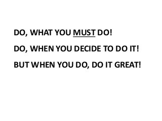 DO, WHAT YOU MUST DO!
DO, WHEN YOU DECIDE TO DO IT!
BUT WHEN YOU DO, DO IT GREAT!
 