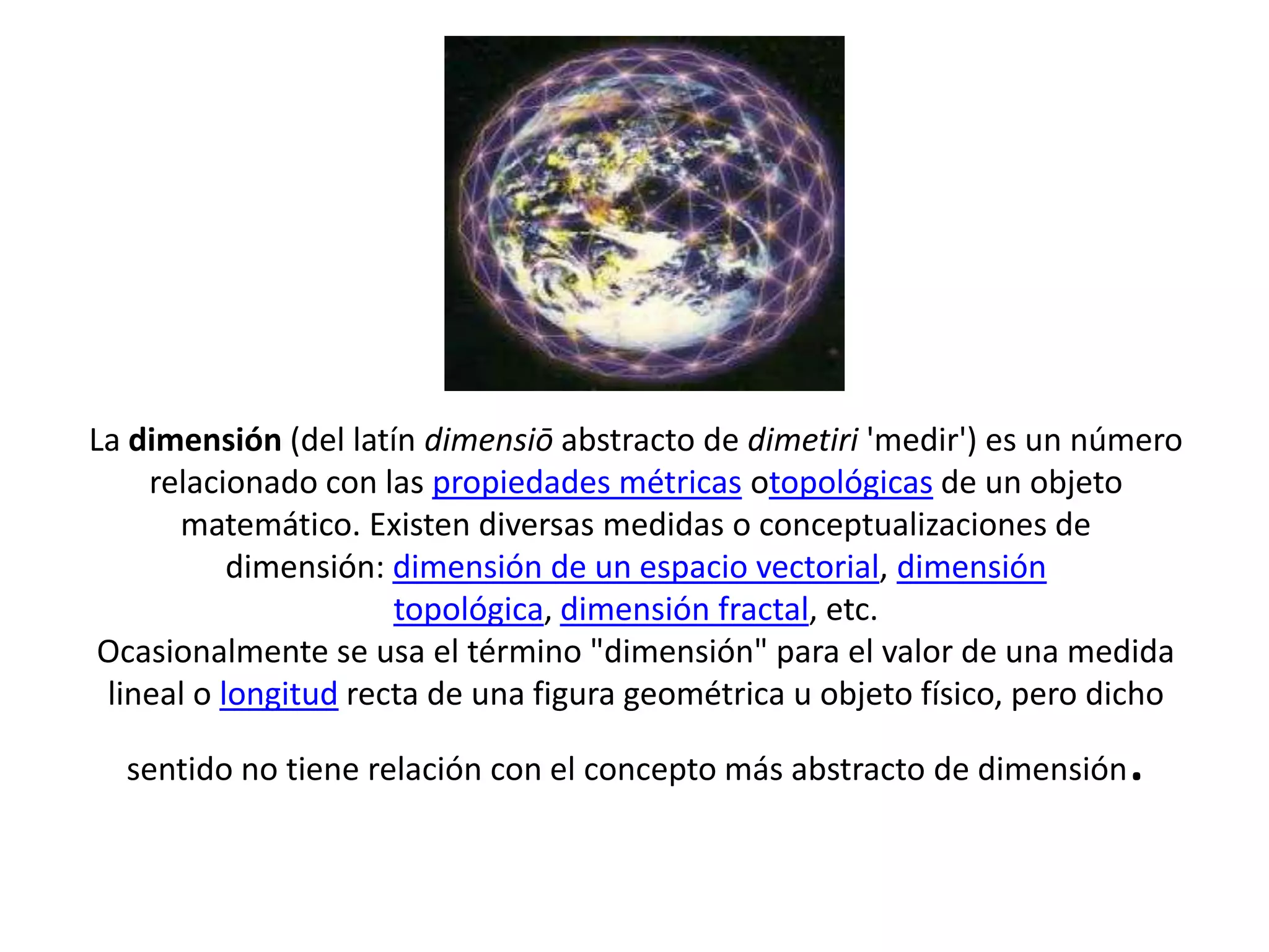 La dimensión (del latín dimensiō abstracto de dimetiri 'medir') es un número
relacionado con las propiedades métricas otopológicas de un objeto
matemático. Existen diversas medidas o conceptualizaciones de
dimensión: dimensión de un espacio vectorial, dimensión
topológica, dimensión fractal, etc.
Ocasionalmente se usa el término "dimensión" para el valor de una medida
lineal o longitud recta de una figura geométrica u objeto físico, pero dicho
sentido no tiene relación con el concepto más abstracto de dimensión .