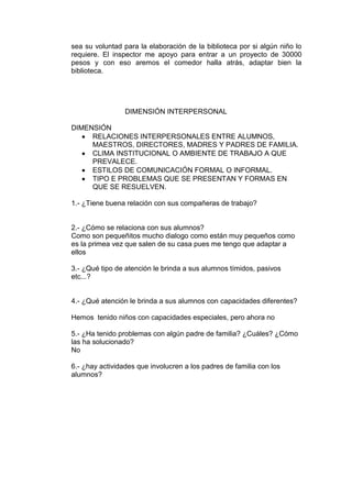 sea su voluntad para la elaboración de la biblioteca por si algún niño lo
requiere. El inspector me apoyo para entrar a un proyecto de 30000
pesos y con eso aremos el comedor halla atrás, adaptar bien la
biblioteca.




                 DIMENSIÓN INTERPERSONAL

DIMENSIÓN
     RELACIONES INTERPERSONALES ENTRE ALUMNOS,
     MAESTROS, DIRECTORES, MADRES Y PADRES DE FAMILIA.
     CLIMA INSTITUCIONAL O AMBIENTE DE TRABAJO A QUE
     PREVALECE.
     ESTILOS DE COMUNICACIÓN FORMAL O INFORMAL.
     TIPO E PROBLEMAS QUE SE PRESENTAN Y FORMAS EN
     QUE SE RESUELVEN.

1.- ¿Tiene buena relación con sus compañeras de trabajo?


2.- ¿Cómo se relaciona con sus alumnos?
Como son pequeñitos mucho dialogo como están muy pequeños como
es la primea vez que salen de su casa pues me tengo que adaptar a
ellos

3.- ¿Qué tipo de atención le brinda a sus alumnos tímidos, pasivos
etc...?


4.- ¿Qué atención le brinda a sus alumnos con capacidades diferentes?

Hemos tenido niños con capacidades especiales, pero ahora no

5.- ¿Ha tenido problemas con algún padre de familia? ¿Cuáles? ¿Cómo
las ha solucionado?
No

6.- ¿hay actividades que involucren a los padres de familia con los
alumnos?
 
