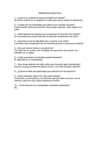 DIMENSION DIDÁCTICA

1.- ¿Cuál es su material de apoyo al impartir sus clases?
Mi primar material es mi programa mi plan para que yo realice mi planeación.

2.- ¿Cuáles son las estrategias que utilizan para controlar al grupo?
Pues el hablar fuerte para qué los niños pongan atención, tener reglas en el
salón

3.- ¿Está logrando los objetivos que se propuso al inicio del ciclo escolar?
En una parte pues porque atiendo a la dirección desatiendo a los niños.

4.- ¿Qué tema se le ha dificultado dar a conocer a los niños?
Los temas más complicados son los recientes porque no tenemos el material.

5.- ¿De qué manera motiva a sus alumnos?
Por medio de un cuento, que si trabajan se apuran les voy a poner una
estrellita con un globo.

6.- ¿Cada que tiempo se actualiza académicamente?
Si, depende de mí competencia

7.- ¿Qué áreas además del salón utiliza para fomentar algún aprendizaje?
Aquí en mi grupo siempre les platico mucho y los niños le ponen atención.

8.- ¿Cuál es el estilo de aprendizaje que predomina en los alumnos?

9.- ¿Qué materiales utilizan los niños para trabajar?
Yo leo libro y yo les platico y con láminas para que ellos conozcan o en el
internet y para ver unos videos utilizamos el cañón.

10.- ¿Tiene alumnos con necesidades educativas especiales?
No.
 